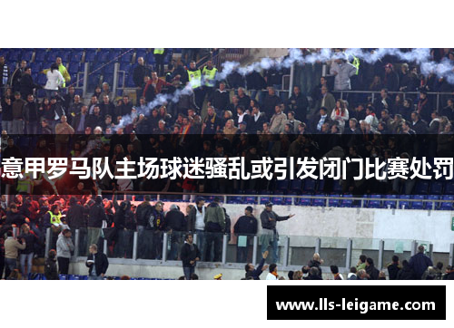 意甲罗马队主场球迷骚乱或引发闭门比赛处罚 意甲罗马队主场球迷骚乱或引发闭门比赛处罚