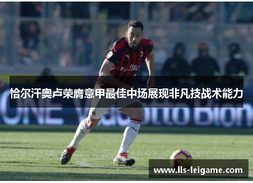 恰尔汗奥卢荣膺意甲最佳中场展现非凡技战术能力 恰尔汗奥卢荣膺意甲最佳中场展现非凡技战术能力