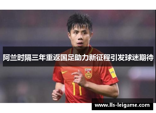 阿兰时隔三年重返国足助力新征程引发球迷期待 阿兰时隔三年重返国足助力新征程引发球迷期待