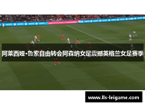 阿莱西娅·鲁索自由转会阿森纳女足震撼英格兰女足赛季 阿莱西娅·鲁索自由转会阿森纳女足震撼英格兰女足赛季