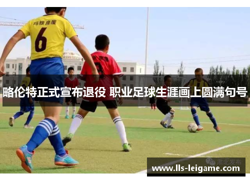 略伦特正式宣布退役 职业足球生涯画上圆满句号 略伦特正式宣布退役 职业足球生涯画上圆满句号